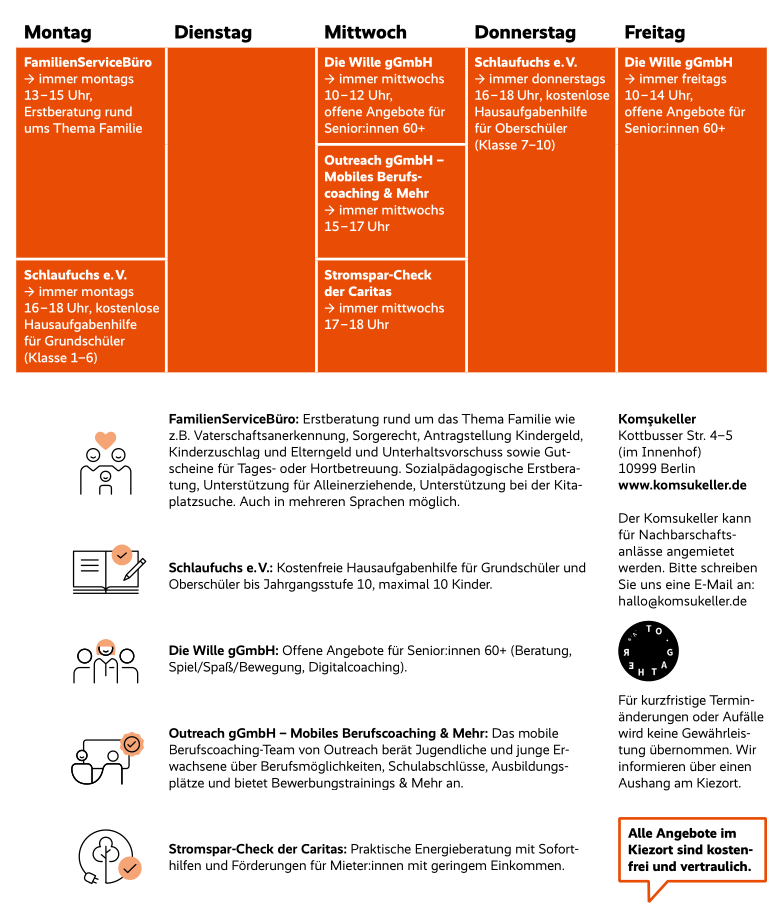 FamilienServiceBüro: Erstberatung rund um das Thema Familie wie z.B. Vaterschaftsanerkennung, Sorgerecht, Antragstellung Kindergeld, Kinderzuschlag und Elterngeld und Unterhaltsvorschuss sowie Gut- scheine für Tages- oder Hortbetreuung. Sozialpädagogische Erstbera- tung, Unterstützung für Alleinerziehende, Unterstützung bei der Kita- platzsuche. Auch in mehreren Sprachen möglich. Schlaufuchs e. V.: Kostenfreie Hausaufgabenhilfe für Grundschüler und Oberschüler bis Jahrgangsstufe 10, maximal 10 Kinder. Komşukeller Kottbusser Str. 4–5 (im Innenhof) 10999 Berlin www.komsukeller.de Der Komsukeller kann für Nachbarschafts­ anlässe angemietet werden. Bitte schreiben Sie uns eine E-Mail an: hallo@komsukeller.de Die Wille gGmbH: Offene Angebote für Senior:innen 60+ (Beratung, Spiel/Spaß/Bewegung, Digitalcoaching). Outreach gGmbH – Mobiles Berufscoaching & Mehr: Das mobile Berufscoaching-Team von Outreach berät Jugendliche und junge Er- wachsene über Berufsmöglichkeiten, Schulabschlüsse, Ausbildungs­ plätze und bietet Bewerbungstrainings & Mehr an.Für kurzfristige Termin­ änderungen oder Aufälle wird keine Gewährleis- tung übernommen. Wir informieren über einen Aushang am Kiezort. Stromspar-Check der Caritas: Praktische Energieberatung mit Sofort- hilfen und Förderungen für Mieter:innen mit geringem Einkommen.